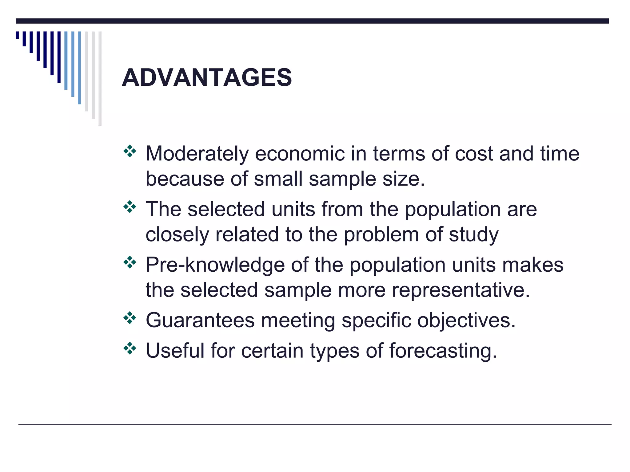 ADVANTAGES
 Moderately economic in terms of cost and time
because of small sample size.
 The selected units from the population are
closely related to the problem of study
 Pre-knowledge of the population units makes
the selected sample more representative.
 Guarantees meeting specific objectives.
 Useful for certain types of forecasting.
 