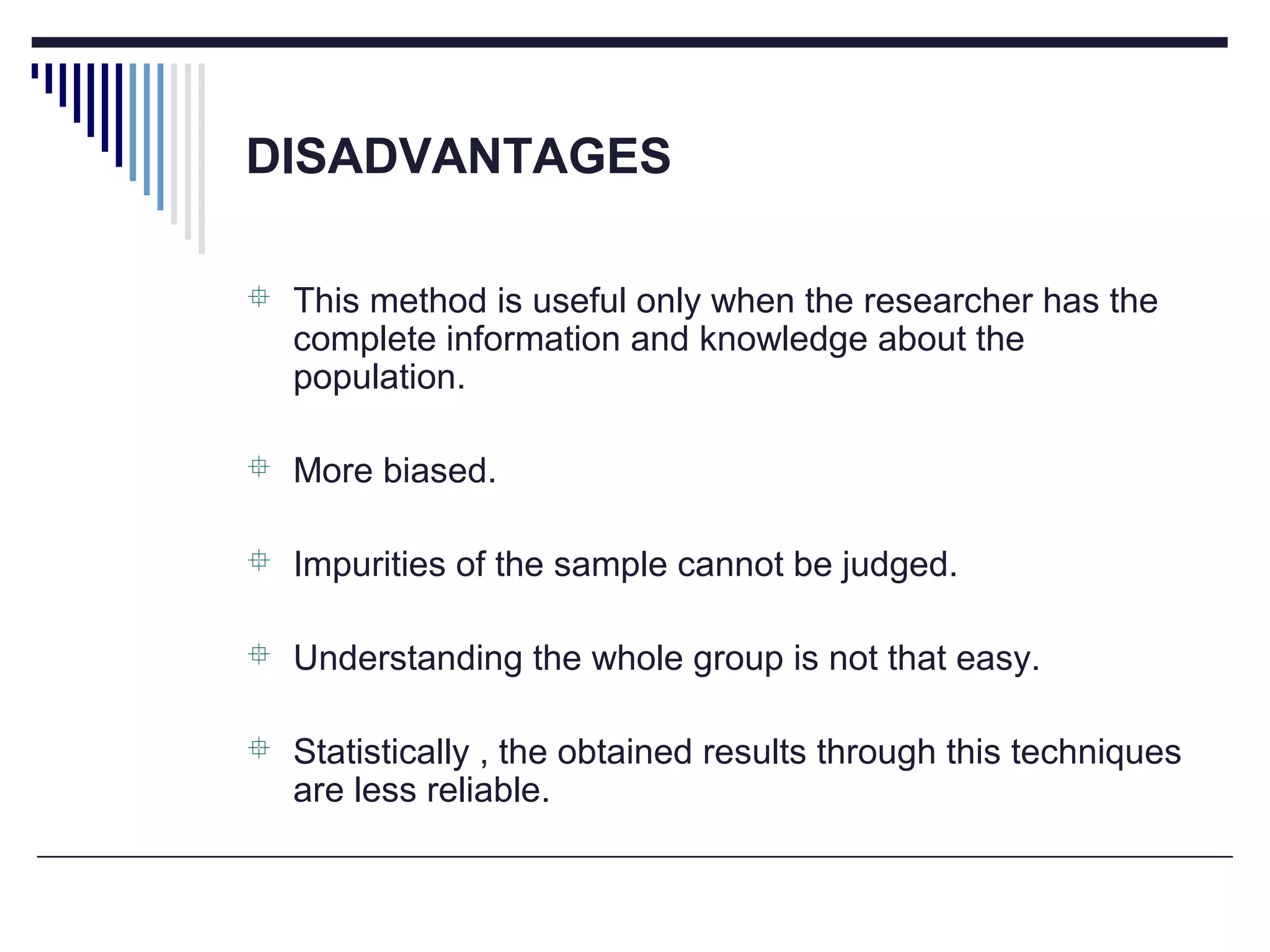 DISADVANTAGES
 This method is useful only when the researcher has the
complete information and knowledge about the
population.
 More biased.
 Impurities of the sample cannot be judged.
 Understanding the whole group is not that easy.
 Statistically , the obtained results through this techniques
are less reliable.
 