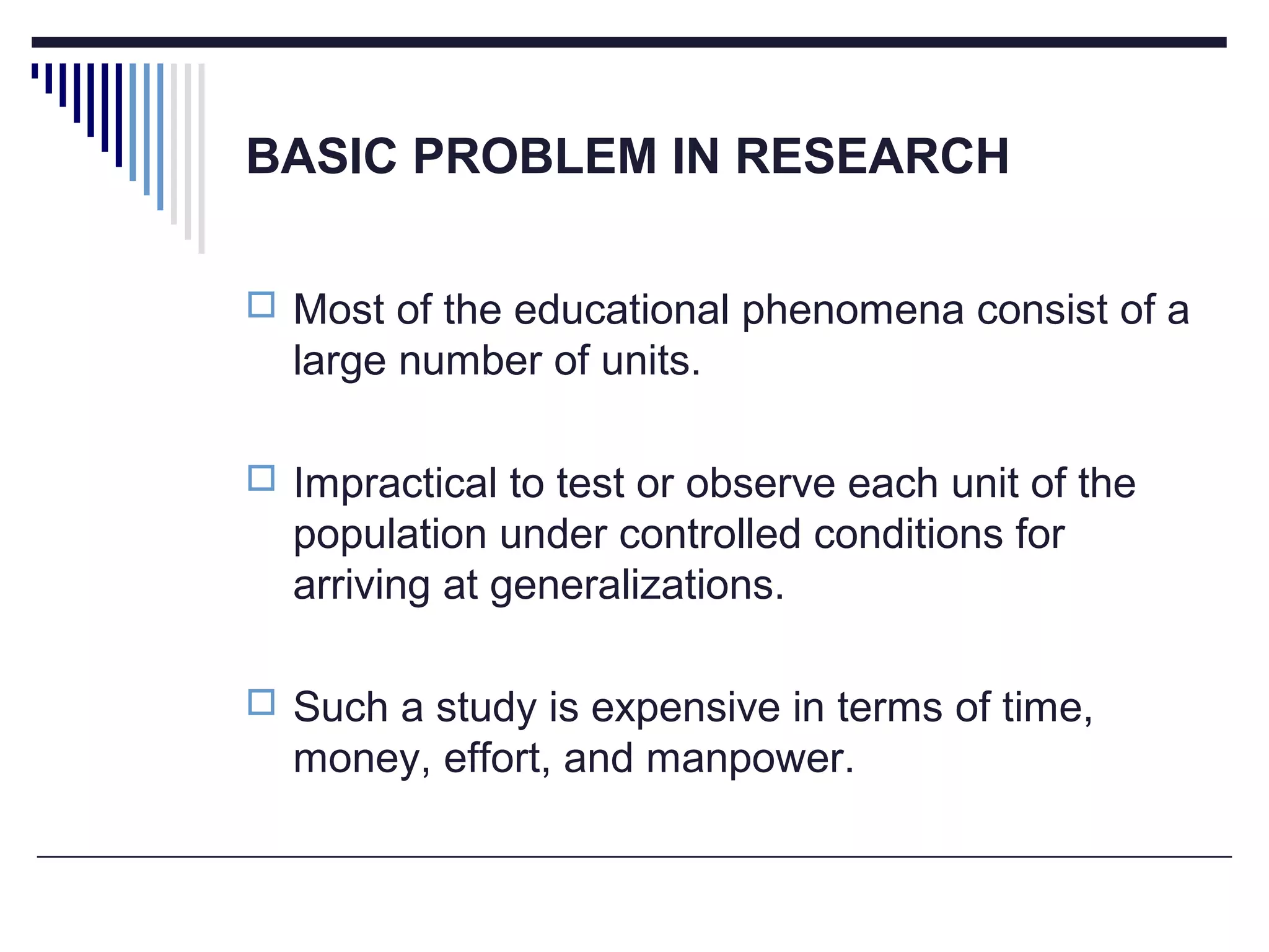 BASIC PROBLEM IN RESEARCH
 Most of the educational phenomena consist of a
large number of units.
 Impractical to test or observe each unit of the
population under controlled conditions for
arriving at generalizations.
 Such a study is expensive in terms of time,
money, effort, and manpower.
 