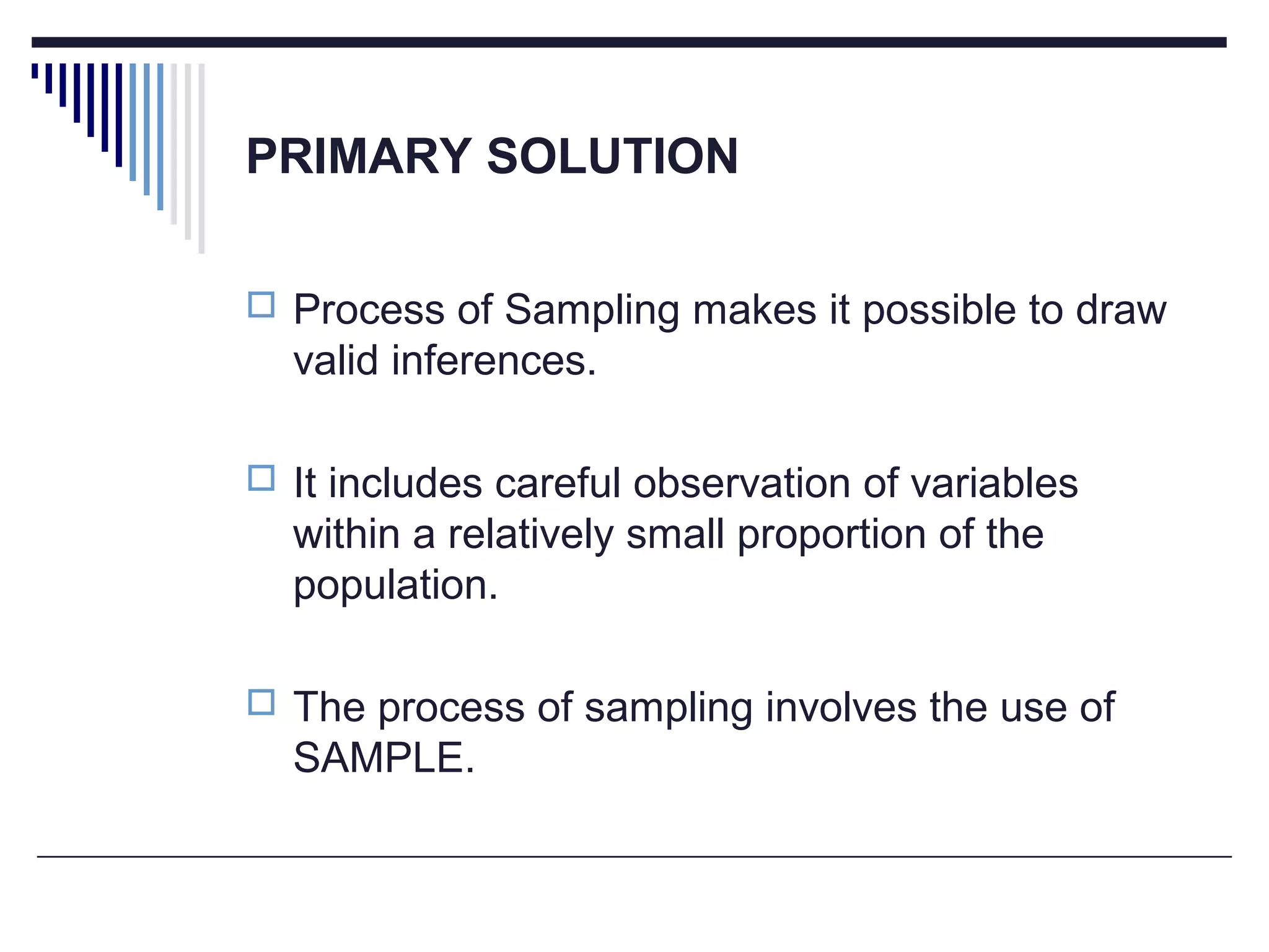 PRIMARY SOLUTION
 Process of Sampling makes it possible to draw
valid inferences.
 It includes careful observation of variables
within a relatively small proportion of the
population.
 The process of sampling involves the use of
SAMPLE.
 