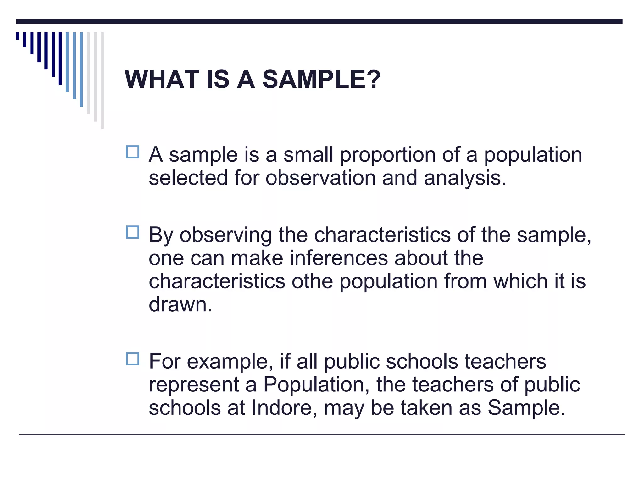 WHAT IS A SAMPLE?
 A sample is a small proportion of a population
selected for observation and analysis.
 By observing the characteristics of the sample,
one can make inferences about the
characteristics othe population from which it is
drawn.
 For example, if all public schools teachers
represent a Population, the teachers of public
schools at Indore, may be taken as Sample.
 