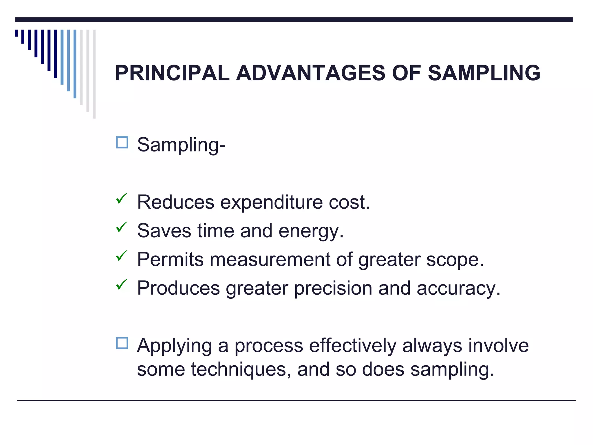 PRINCIPAL ADVANTAGES OF SAMPLING
 Sampling-
 Reduces expenditure cost.
 Saves time and energy.
 Permits measurement of greater scope.
 Produces greater precision and accuracy.
 Applying a process effectively always involve
some techniques, and so does sampling.
 