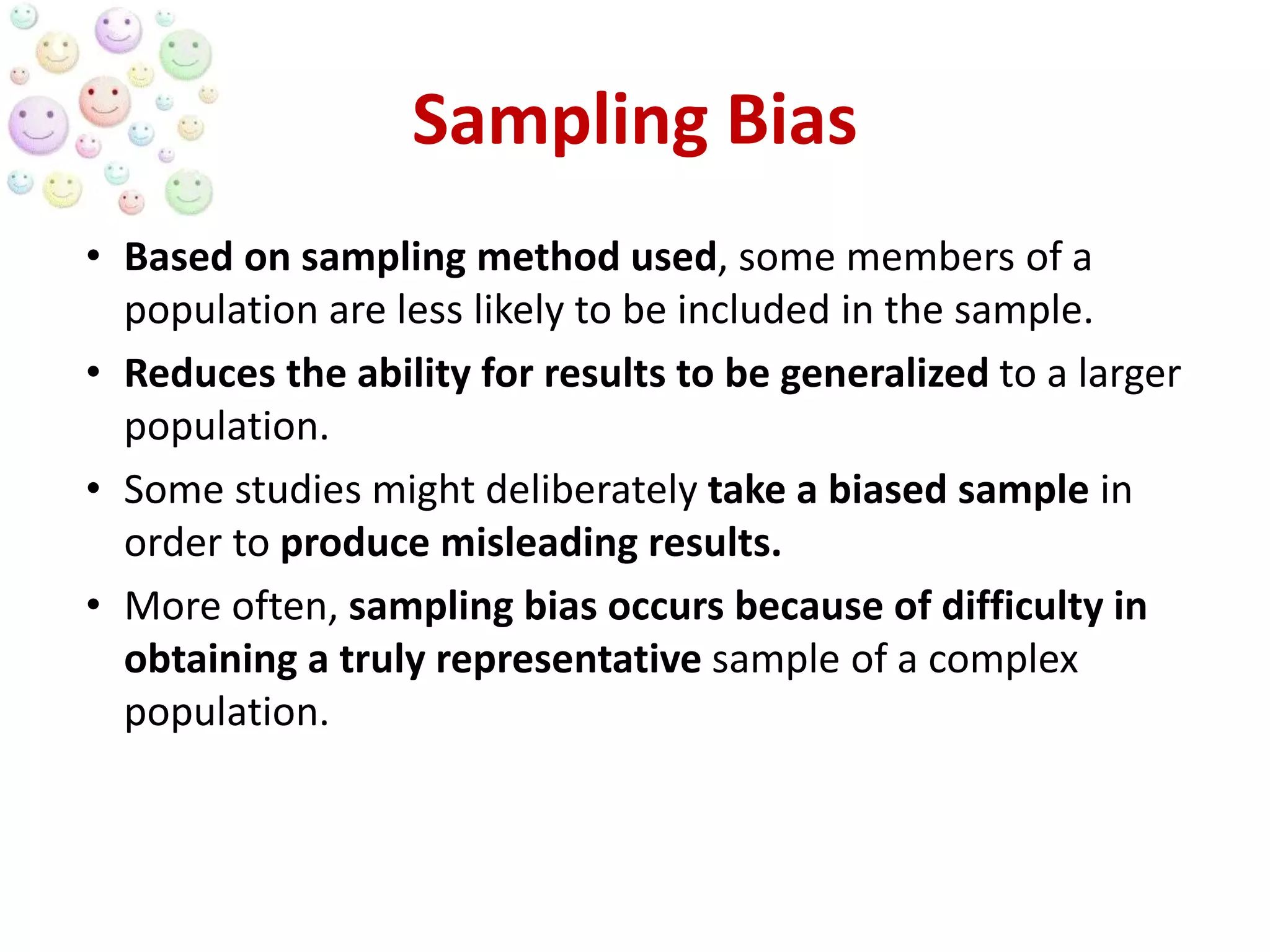 Sampling Bias
• Based on sampling method used, some members of a
population are less likely to be included in the sample.
• Reduces the ability for results to be generalized to a larger
population.
• Some studies might deliberately take a biased sample in
order to produce misleading results.
• More often, sampling bias occurs because of difficulty in
obtaining a truly representative sample of a complex
population.
 
