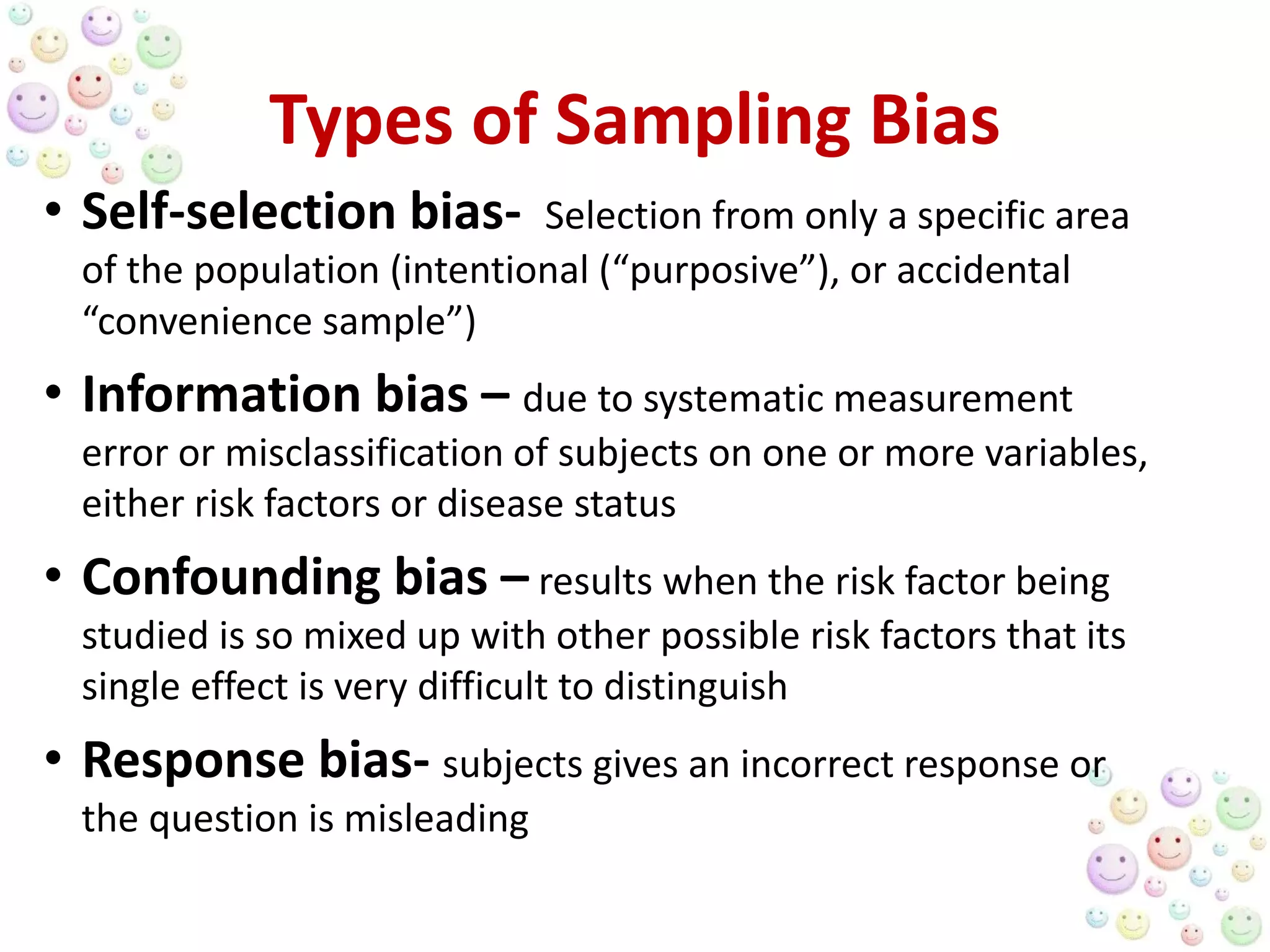 Types of Sampling Bias
• Self-selection bias- Selection from only a specific area
of the population (intentional (“purposive”), or accidental
“convenience sample”)
• Information bias – due to systematic measurement
error or misclassification of subjects on one or more variables,
either risk factors or disease status
• Confounding bias – results when the risk factor being
studied is so mixed up with other possible risk factors that its
single effect is very difficult to distinguish
• Response bias- subjects gives an incorrect response or
the question is misleading
 