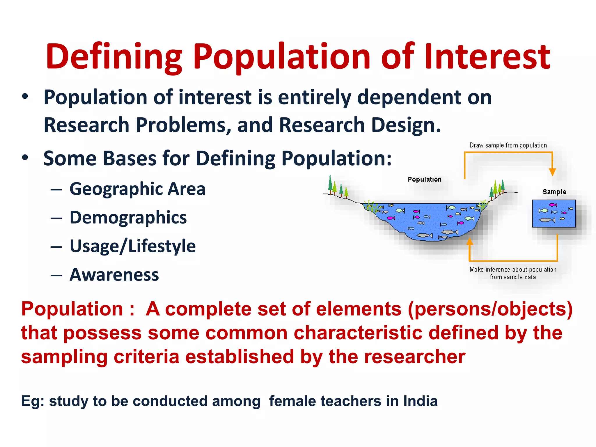 Defining Population of Interest
• Population of interest is entirely dependent on
Research Problems, and Research Design.
• Some Bases for Defining Population:
– Geographic Area
– Demographics
– Usage/Lifestyle
– Awareness
Population : A complete set of elements (persons/objects)
that possess some common characteristic defined by the
sampling criteria established by the researcher
Eg: study to be conducted among female teachers in India
 