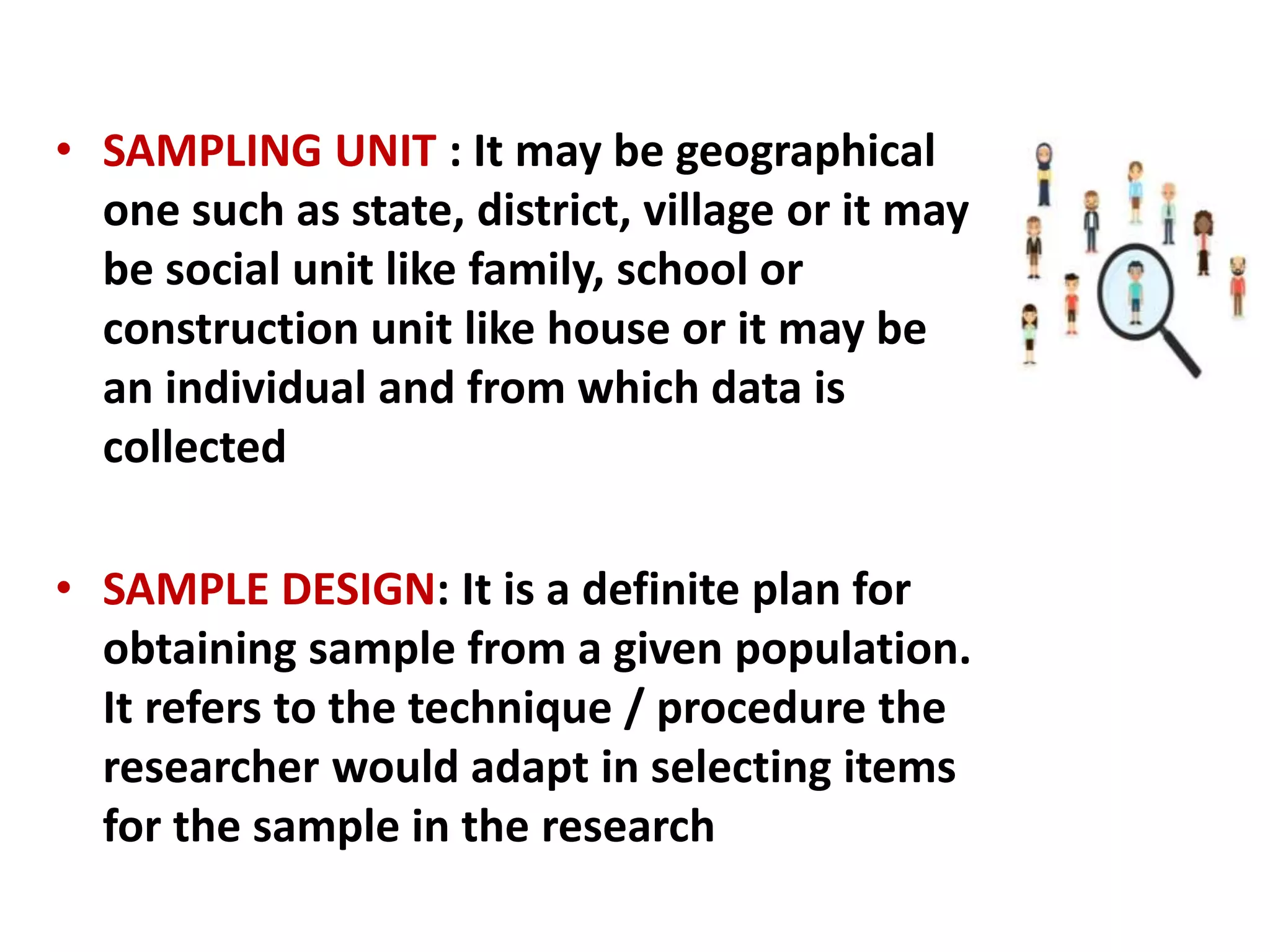 • SAMPLING UNIT : It may be geographical
one such as state, district, village or it may
be social unit like family, school or
construction unit like house or it may be
an individual and from which data is
collected
• SAMPLE DESIGN: It is a definite plan for
obtaining sample from a given population.
It refers to the technique / procedure the
researcher would adapt in selecting items
for the sample in the research
 