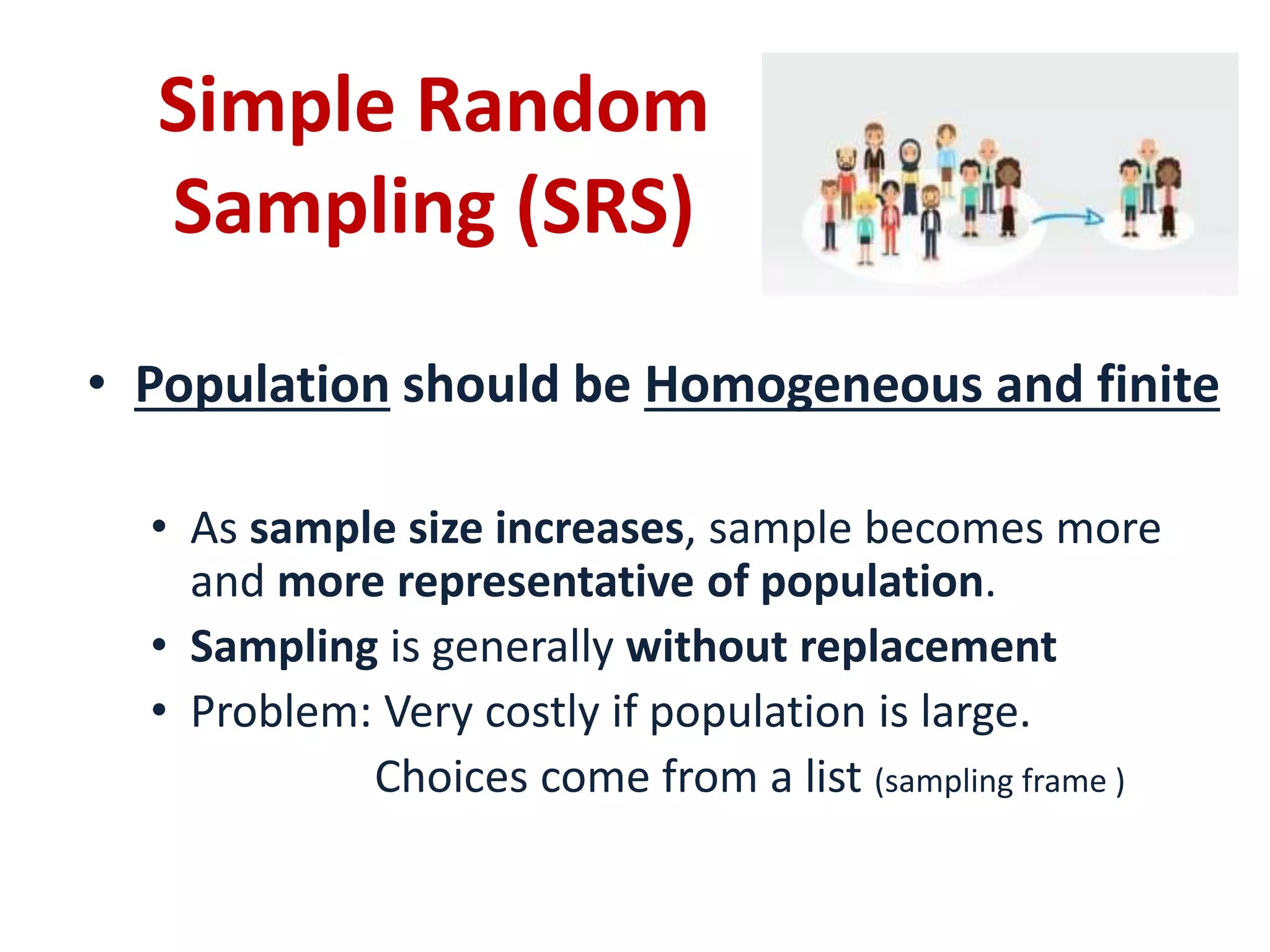 Simple Random
Sampling (SRS)
• Population should be Homogeneous and finite
• As sample size increases, sample becomes more
and more representative of population.
• Sampling is generally without replacement
• Problem: Very costly if population is large.
Choices come from a list (sampling frame )
 