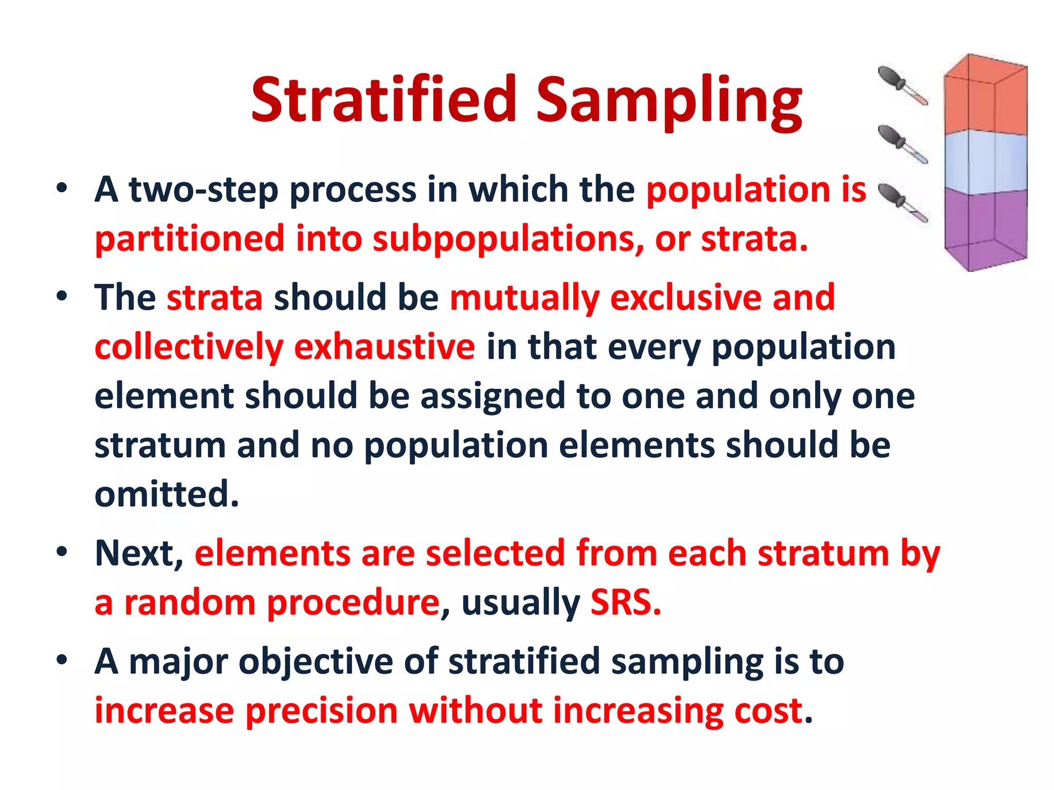 • A two-step process in which the population is
partitioned into subpopulations, or strata.
• The strata should be mutually exclusive and
collectively exhaustive in that every population
element should be assigned to one and only one
stratum and no population elements should be
omitted.
• Next, elements are selected from each stratum by
a random procedure, usually SRS.
• A major objective of stratified sampling is to
increase precision without increasing cost.
Stratified Sampling
 