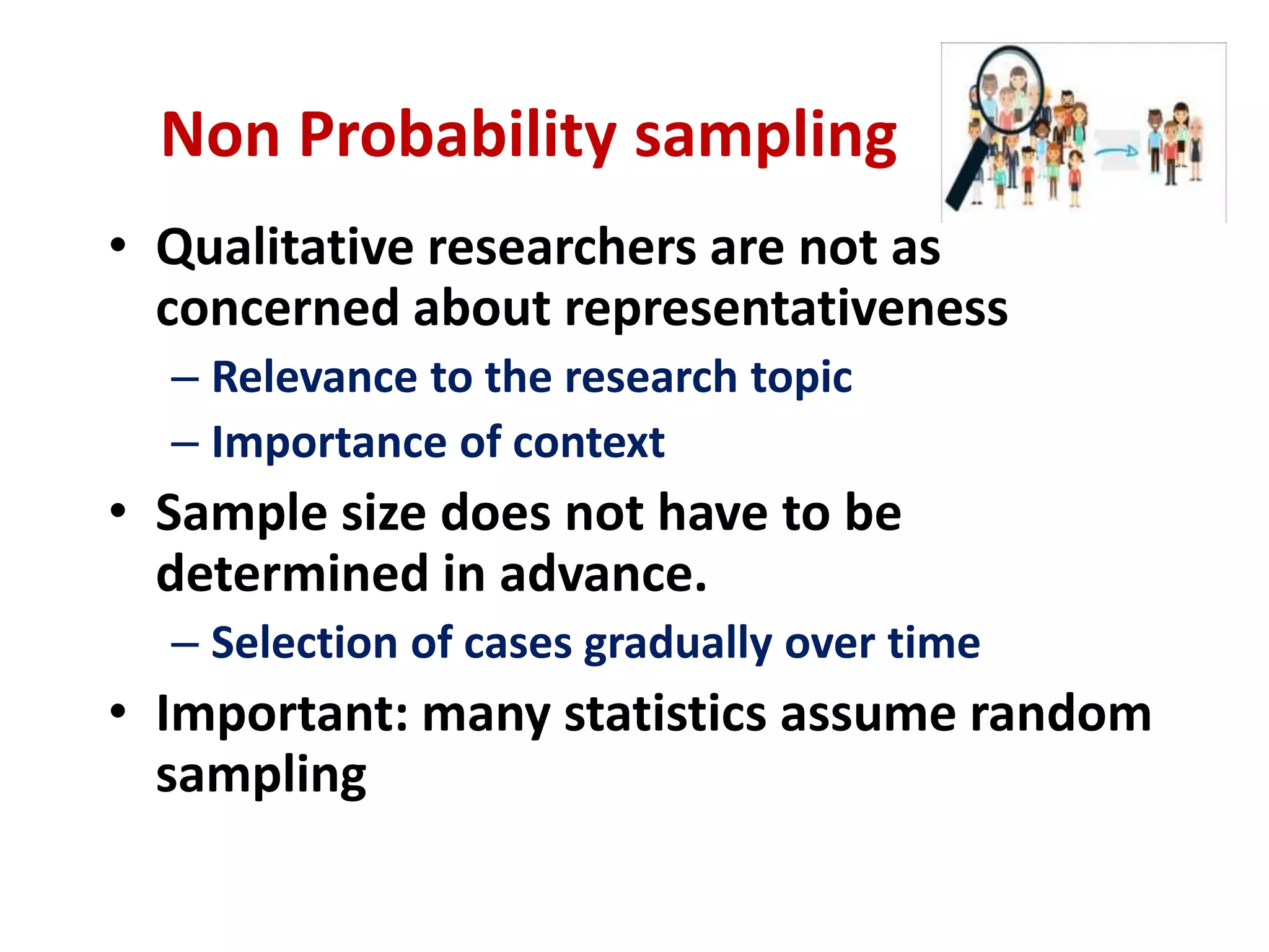 Non Probability sampling
• Qualitative researchers are not as
concerned about representativeness
– Relevance to the research topic
– Importance of context
• Sample size does not have to be
determined in advance.
– Selection of cases gradually over time
• Important: many statistics assume random
sampling
 