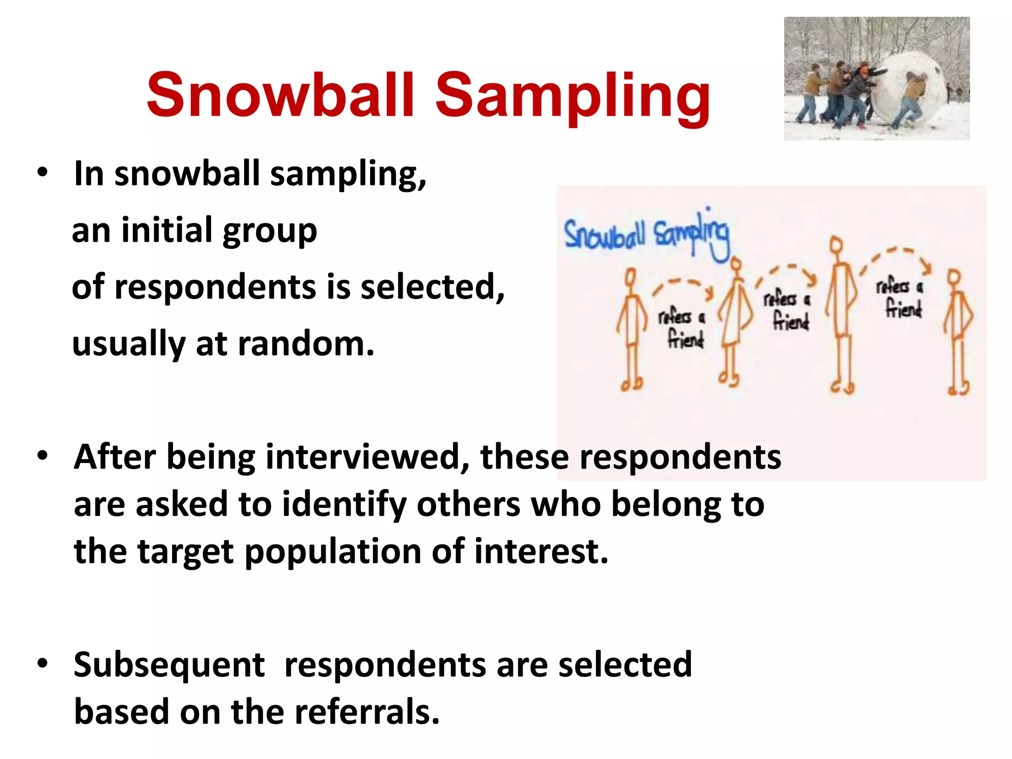 Snowball Sampling
• In snowball sampling,
an initial group
of respondents is selected,
usually at random.
• After being interviewed, these respondents
are asked to identify others who belong to
the target population of interest.
• Subsequent respondents are selected
based on the referrals.
 