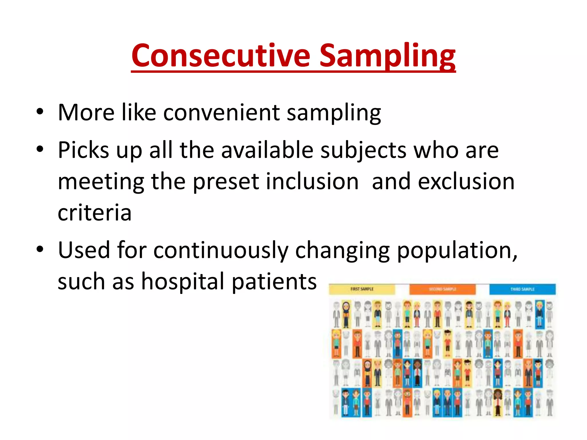 Consecutive Sampling
• More like convenient sampling
• Picks up all the available subjects who are
meeting the preset inclusion and exclusion
criteria
• Used for continuously changing population,
such as hospital patients
 