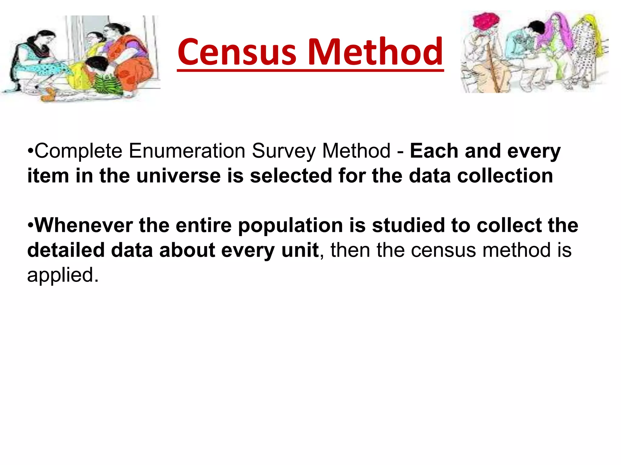 Census Method
•Complete Enumeration Survey Method - Each and every
item in the universe is selected for the data collection
•Whenever the entire population is studied to collect the
detailed data about every unit, then the census method is
applied.
 