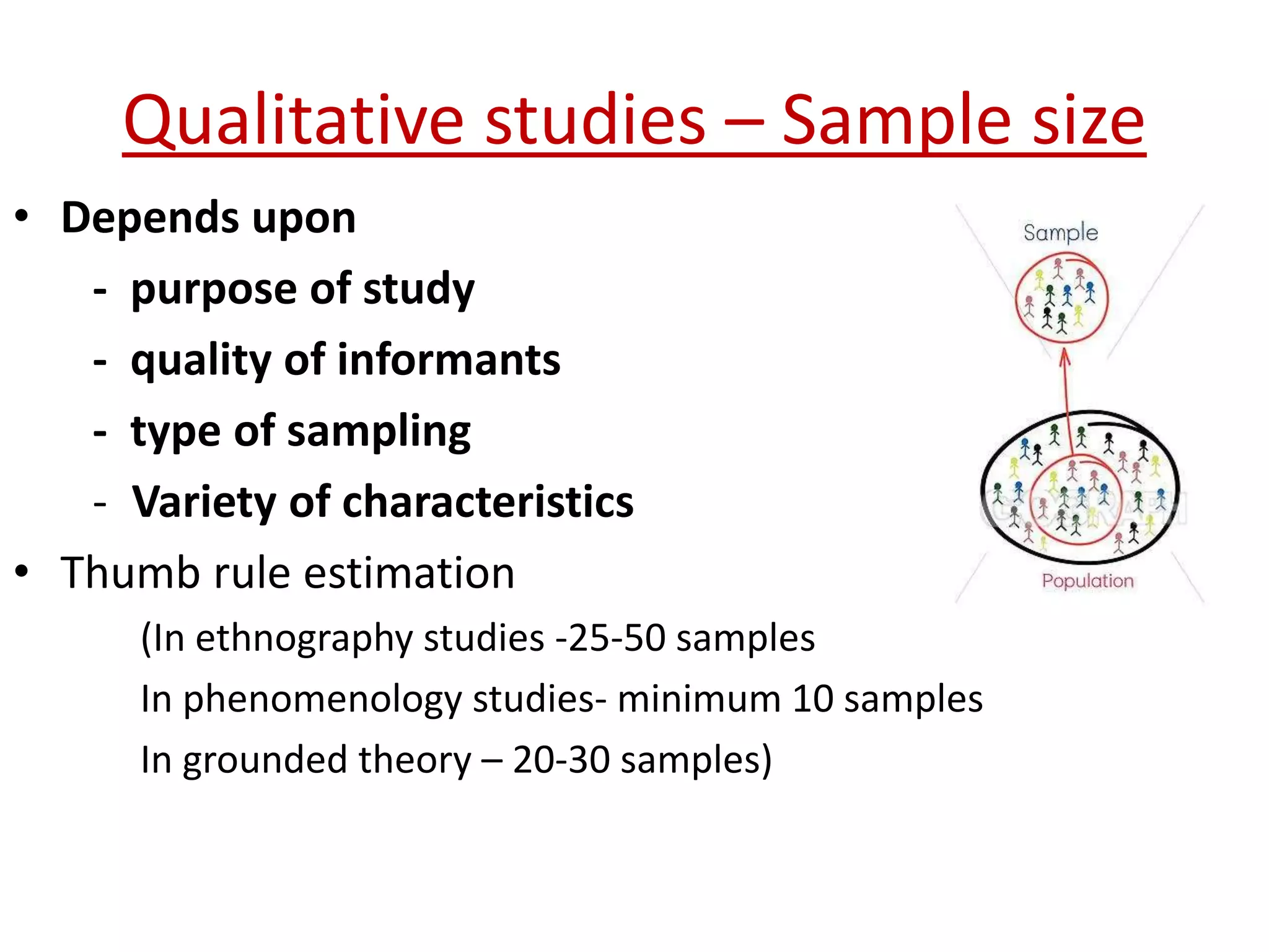 Qualitative studies – Sample size
• Depends upon
- purpose of study
- quality of informants
- type of sampling
- Variety of characteristics
• Thumb rule estimation
(In ethnography studies -25-50 samples
In phenomenology studies- minimum 10 samples
In grounded theory – 20-30 samples)
 