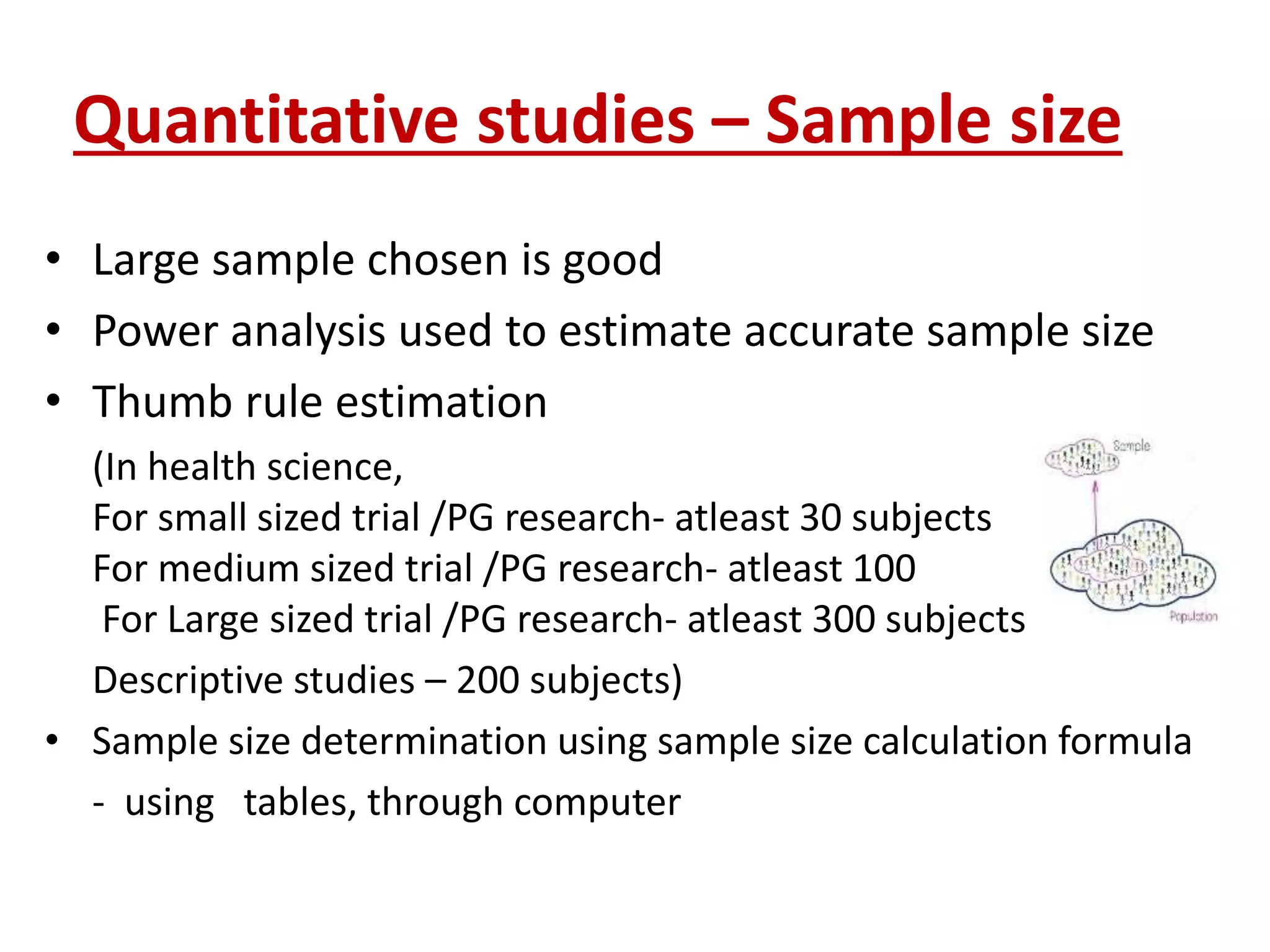 Quantitative studies – Sample size
• Large sample chosen is good
• Power analysis used to estimate accurate sample size
• Thumb rule estimation
(In health science,
For small sized trial /PG research- atleast 30 subjects
For medium sized trial /PG research- atleast 100
For Large sized trial /PG research- atleast 300 subjects
Descriptive studies – 200 subjects)
• Sample size determination using sample size calculation formula
- using tables, through computer
 