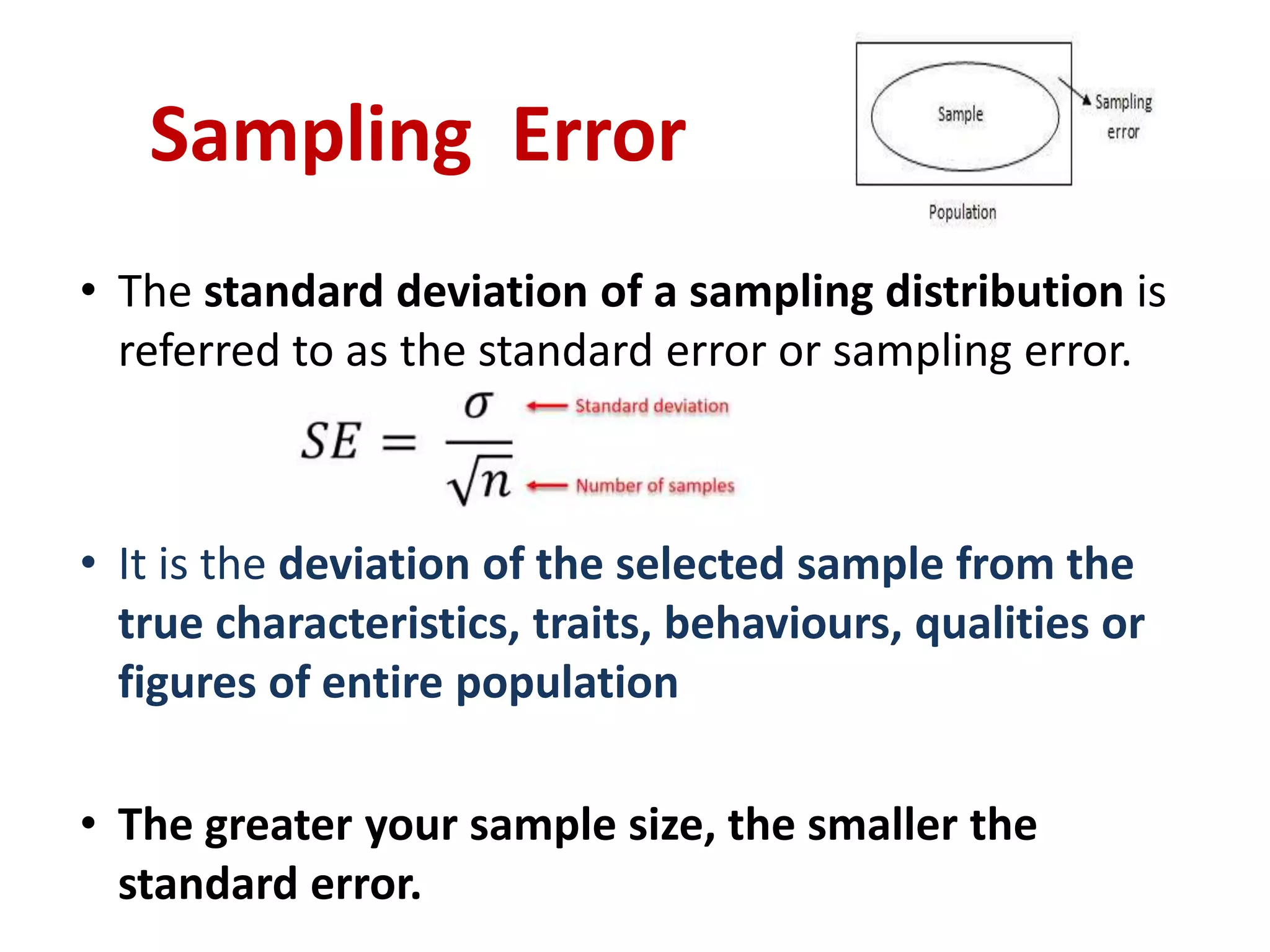 • The standard deviation of a sampling distribution is
referred to as the standard error or sampling error.
• It is the deviation of the selected sample from the
true characteristics, traits, behaviours, qualities or
figures of entire population
• The greater your sample size, the smaller the
standard error.
Sampling Error
 