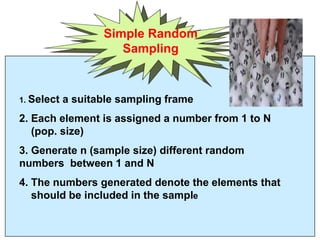 Simple Random
Sampling
1. Select a suitable sampling frame
2. Each element is assigned a number from 1 to N
(pop. size)
3. Generate n (sample size) different random
numbers between 1 and N
4. The numbers generated denote the elements that
should be included in the sample
 