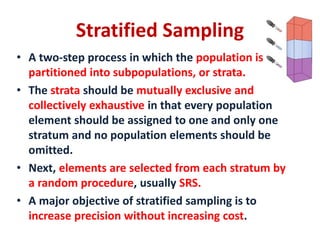 • A two-step process in which the population is
partitioned into subpopulations, or strata.
• The strata should be mutually exclusive and
collectively exhaustive in that every population
element should be assigned to one and only one
stratum and no population elements should be
omitted.
• Next, elements are selected from each stratum by
a random procedure, usually SRS.
• A major objective of stratified sampling is to
increase precision without increasing cost.
Stratified Sampling
 