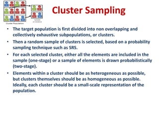 Cluster Sampling
• The target population is first divided into non overlapping and
collectively exhaustive subpopulations, or clusters.
• Then a random sample of clusters is selected, based on a probability
sampling technique such as SRS.
• For each selected cluster, either all the elements are included in the
sample (one-stage) or a sample of elements is drawn probabilistically
(two-stage).
• Elements within a cluster should be as heterogeneous as possible,
but clusters themselves should be as homogeneous as possible.
Ideally, each cluster should be a small-scale representation of the
population.
 