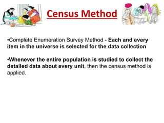 Census Method
•Complete Enumeration Survey Method - Each and every
item in the universe is selected for the data collection
•Whenever the entire population is studied to collect the
detailed data about every unit, then the census method is
applied.
 