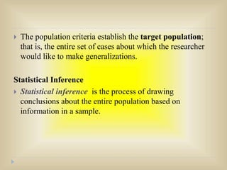  The population criteria establish the target population;
that is, the entire set of cases about which the researcher
would like to make generalizations.
Statistical Inference
 Statistical inference is the process of drawing
conclusions about the entire population based on
information in a sample.
 