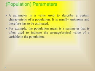 (Population) Parameters
 A parameter is a value used to describe a certain
characteristic of a population. It is usually unknown and
therefore has to be estimated.
 For example, the population mean is a parameter that is
often used to indicate the average/typical value of a
variable in the population.
 