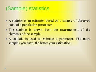 (Sample) statistics
 A statistic is an estimate, based on a sample of observed
data, of a population parameter.
 The statistic is drawn from the measurement of the
elements of the sample.
 A statistic is used to estimate a parameter. The more
samples you have, the better your estimation.
 