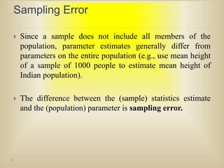 Sampling Error
 Since a sample does not include all members of the
population, parameter estimates generally differ from
parameters on the entire population (e.g., use mean height
of a sample of 1000 people to estimate mean height of
Indian population).
 The difference between the (sample) statistics estimate
and the (population) parameter is sampling error.
 