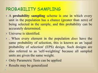 PROBABILITY SAMPLING
 A probability sampling scheme is one in which every
unit in the population has a chance (greater than zero) of
being selected in the sample, and this probability can be
accurately determined.
 Universe is identified.
 . When every element in the population does have the
same probability of selection, this is known as an 'equal
probability of selection' (EPS) design. Such designs are
also referred to as 'self-weighting' because all sampled
units are given the same weight.
 Only Parametric Tests can be applied
 Results may be generalized
 