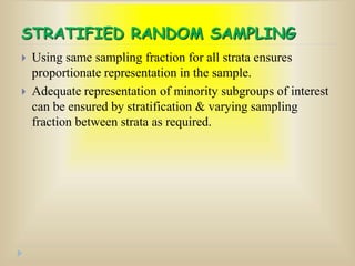 STRATIFIED RANDOM SAMPLING
 Using same sampling fraction for all strata ensures
proportionate representation in the sample.
 Adequate representation of minority subgroups of interest
can be ensured by stratification & varying sampling
fraction between strata as required.
 