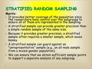 STRATIFIED RANDOM SAMPLING
Merits:
 It provides better coverage of the population since
the researchers have control over the subgroups to
ensure all of them are represented in the sampling.
 A stratified sample can provide greater precision than
a simple random sample of the same size.
 Because it provides greater precision, a stratified
sample often requires a smaller sample, which saves
money.
 A stratified sample can guard against an
"unrepresentative" sample (e.g., an all-male sample
from a mixed-gender population).
 We can ensure that we obtain sufficient sample points
to support a separate analysis of any subgroup.
 