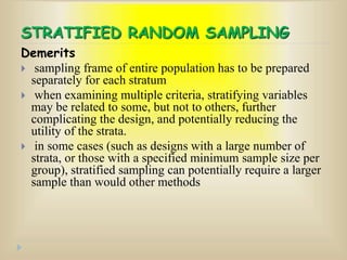 STRATIFIED RANDOM SAMPLING
Demerits
 sampling frame of entire population has to be prepared
separately for each stratum
 when examining multiple criteria, stratifying variables
may be related to some, but not to others, further
complicating the design, and potentially reducing the
utility of the strata.
 in some cases (such as designs with a large number of
strata, or those with a specified minimum sample size per
group), stratified sampling can potentially require a larger
sample than would other methods
 