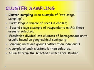 CLUSTER SAMPLING
 Cluster sampling is an example of 'two-stage
sampling' .
 First stage a sample of areas is chosen;
 Second stage a sample of respondents within those
areas is selected.
 Population divided into clusters of homogeneous units,
usually based on geographical contiguity.
 Sampling units are groups rather than individuals.
 A sample of such clusters is then selected.
 All units from the selected clusters are studied.
 
