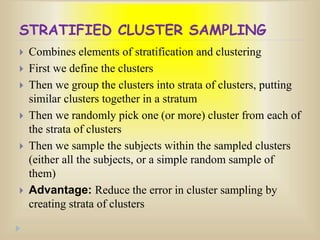 STRATIFIED CLUSTER SAMPLING
 Combines elements of stratification and clustering
 First we define the clusters
 Then we group the clusters into strata of clusters, putting
similar clusters together in a stratum
 Then we randomly pick one (or more) cluster from each of
the strata of clusters
 Then we sample the subjects within the sampled clusters
(either all the subjects, or a simple random sample of
them)
 Advantage: Reduce the error in cluster sampling by
creating strata of clusters
 