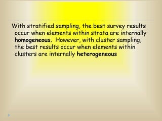 With stratified sampling, the best survey results
occur when elements within strata are internally
homogeneous. However, with cluster sampling,
the best results occur when elements within
clusters are internally heterogeneous
 