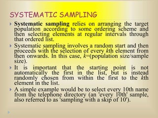SYSTEMATIC SAMPLING
 Systematic sampling relies on arranging the target
population according to some ordering scheme and
then selecting elements at regular intervals through
that ordered list.
 Systematic sampling involves a random start and then
proceeds with the selection of every kth element from
then onwards. In this case, k=(population size/sample
size).
 It is important that the starting point is not
automatically the first in the list, but is instead
randomly chosen from within the first to the kth
element in the list.
 A simple example would be to select every 10th name
from the telephone directory (an 'every 10th' sample,
also referred to as 'sampling with a skip of 10').
 