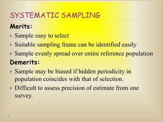 SYSTEMATIC SAMPLING
Merits:
 Sample easy to select
 Suitable sampling frame can be identified easily
 Sample evenly spread over entire reference population
Demerits:
 Sample may be biased if hidden periodicity in
population coincides with that of selection.
 Difficult to assess precision of estimate from one
survey.
 