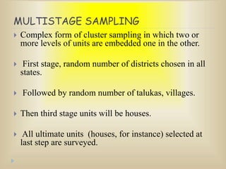 MULTISTAGE SAMPLING
 Complex form of cluster sampling in which two or
more levels of units are embedded one in the other.
 First stage, random number of districts chosen in all
states.
 Followed by random number of talukas, villages.
 Then third stage units will be houses.
 All ultimate units (houses, for instance) selected at
last step are surveyed.
 