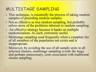 MULTISTAGE SAMPLING
 This technique, is essentially the process of taking random
samples of preceding random samples.
 Not as effective as true random sampling, but probably
solves more of the problems inherent to random sampling.
 An effective strategy because it banks on multiple
randomizations. As such, extremely useful.
 Multistage sampling used frequently when a complete list
of all members of the population not exists and is
inappropriate.
 Moreover, by avoiding the use of all sample units in all
selected clusters, multistage sampling avoids the large,
and perhaps unnecessary, costs associated with traditional
cluster sampling.
 
