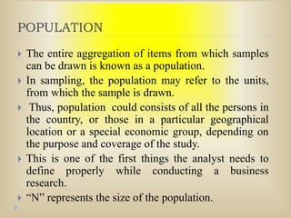 POPULATION
 The entire aggregation of items from which samples
can be drawn is known as a population.
 In sampling, the population may refer to the units,
from which the sample is drawn.
 Thus, population could consists of all the persons in
the country, or those in a particular geographical
location or a special economic group, depending on
the purpose and coverage of the study.
 This is one of the first things the analyst needs to
define properly while conducting a business
research.
 “N” represents the size of the population.
 