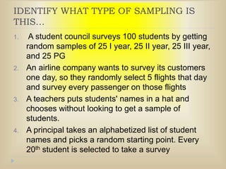 IDENTIFY WHAT TYPE OF SAMPLING IS
THIS…
1. A student council surveys 100 students by getting
random samples of 25 I year, 25 II year, 25 III year,
and 25 PG
2. An airline company wants to survey its customers
one day, so they randomly select 5 flights that day
and survey every passenger on those flights
3. A teachers puts students' names in a hat and
chooses without looking to get a sample of
students.
4. A principal takes an alphabetized list of student
names and picks a random starting point. Every
20th student is selected to take a survey
 