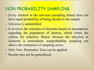 NON PROBABILITY SAMPLING
 Every element in the universe [sampling frame] does not
have equal probability of being chosen in the sample
 Universe is unidentified
 It involves the selection of elements based on assumptions
regarding the population of interest, which forms the
criteria for selection. Hence, because the selection of
elements is nonrandom, nonprobability sampling not
allows the estimation of sampling errors.
 Only Non- Parametric Tests can be applied.
 Results may not be generalized.
 