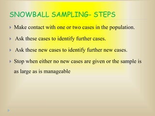 SNOWBALL SAMPLING- STEPS
 Make contact with one or two cases in the population.
 Ask these cases to identify further cases.
 Ask these new cases to identify further new cases.
 Stop when either no new cases are given or the sample is
as large as is manageable
 