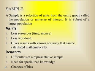 SAMPLE
A Sample is a selection of units from the entire group called
the population or universe of interest. It is Subset of a
larger population
Merits
1. Less resources (time, money)
2. Less workload.
3. Gives results with known accuracy that can be
calculated mathematically.
Demerits
1. Difficulties of a representative sample
2. Need for specialized knowledge
3. Chances of bias
 