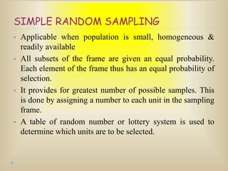 SIMPLE RANDOM SAMPLING
• Applicable when population is small, homogeneous &
readily available
• All subsets of the frame are given an equal probability.
Each element of the frame thus has an equal probability of
selection.
• It provides for greatest number of possible samples. This
is done by assigning a number to each unit in the sampling
frame.
• A table of random number or lottery system is used to
determine which units are to be selected.
 