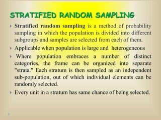 STRATIFIED RANDOM SAMPLING
 Stratified random sampling is a method of probability
sampling in which the population is divided into different
subgroups and samples are selected from each of them.
 Applicable when population is large and heterogeneous
 Where population embraces a number of distinct
categories, the frame can be organized into separate
"strata." Each stratum is then sampled as an independent
sub-population, out of which individual elements can be
randomly selected.
 Every unit in a stratum has same chance of being selected.
 