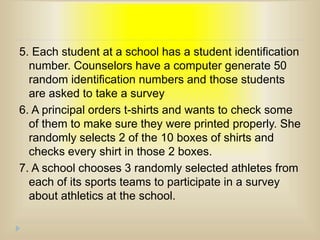 5. Each student at a school has a student identification
number. Counselors have a computer generate 50
random identification numbers and those students
are asked to take a survey
6. A principal orders t-shirts and wants to check some
of them to make sure they were printed properly. She
randomly selects 2 of the 10 boxes of shirts and
checks every shirt in those 2 boxes.
7. A school chooses 3 randomly selected athletes from
each of its sports teams to participate in a survey
about athletics at the school.
 