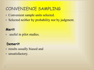 CONVENIENCE SAMPLING
 Convenient sample units selected.
 Selected neither by probability nor by judgment.
Merit
 useful in pilot studies.
Demerit
 results usually biased and
 unsatisfactory.
 