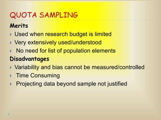 QUOTA SAMPLING
Merits
 Used when research budget is limited
 Very extensively used/understood
 No need for list of population elements
Disadvantages
 Variability and bias cannot be measured/controlled
 Time Consuming
 Projecting data beyond sample not justified
 