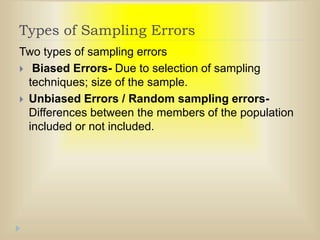 Types of Sampling Errors
Two types of sampling errors
 Biased Errors- Due to selection of sampling
techniques; size of the sample.
 Unbiased Errors / Random sampling errors-
Differences between the members of the population
included or not included.
 