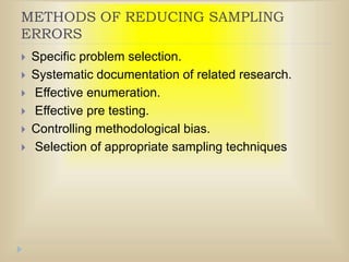 METHODS OF REDUCING SAMPLING
ERRORS
 Specific problem selection.
 Systematic documentation of related research.
 Effective enumeration.
 Effective pre testing.
 Controlling methodological bias.
 Selection of appropriate sampling techniques
 